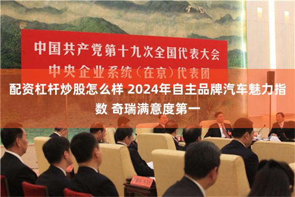 配资杠杆炒股怎么样 2024年自主品牌汽车魅力指数 奇瑞满意度第一