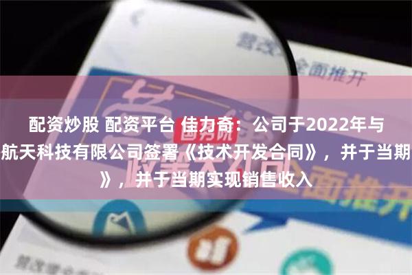 配资炒股 配资平台 佳力奇：公司于2022年与广东汇天航空航天科技有限公司签署《技术开发合同》，并于当期实现销售收入