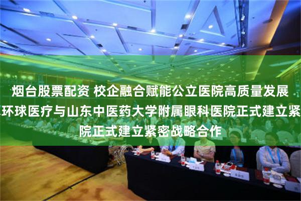 烟台股票配资 校企融合赋能公立医院高质量发展！通用技术环球医疗与山东中医药大学附属眼科医院正式建立紧密战略合作