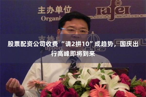 股票配资公司收费 “请2拼10”成趋势，国庆出行高峰即将到来