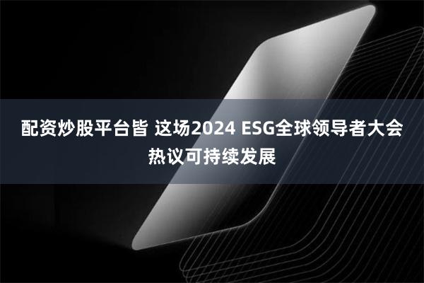 配资炒股平台皆 这场2024 ESG全球领导者大会热议可持续发展