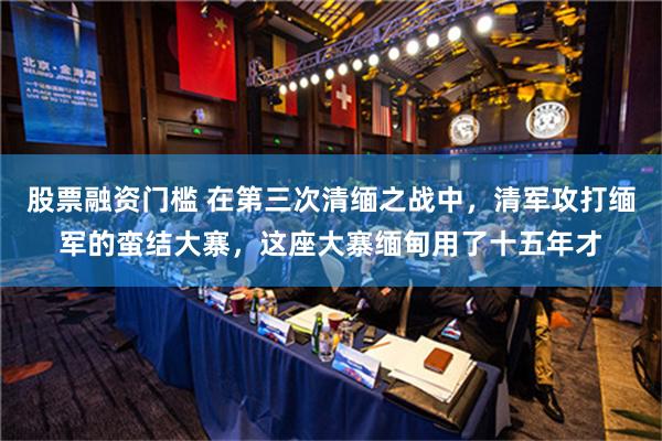 股票融资门槛 在第三次清缅之战中，清军攻打缅军的蛮结大寨，这座大寨缅甸用了十五年才