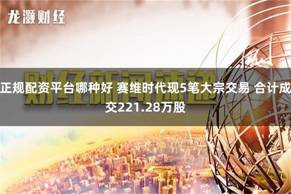 正规配资平台哪种好 赛维时代现5笔大宗交易 合计成交221.28万股